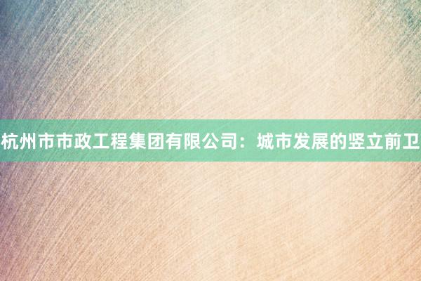 杭州市市政工程集团有限公司：城市发展的竖立前卫