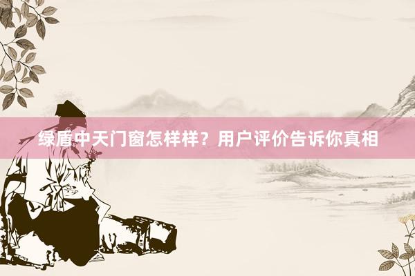 绿盾中天门窗怎样样？用户评价告诉你真相